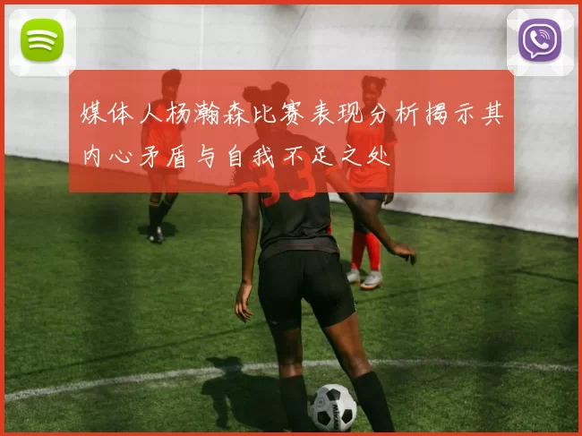 媒体人杨瀚森比赛表现分析揭示其内心矛盾与自我不足之处