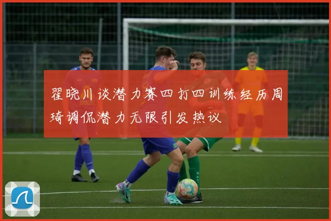 翟晓川谈潜力赛四打四训练经历周琦调侃潜力无限引发热议