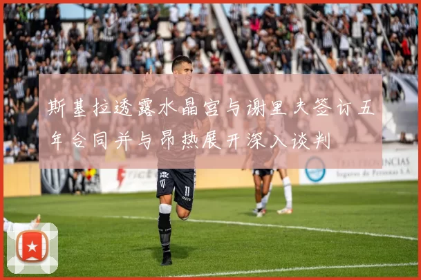斯基拉透露水晶宫与谢里夫签订五年合同并与昂热展开深入谈判