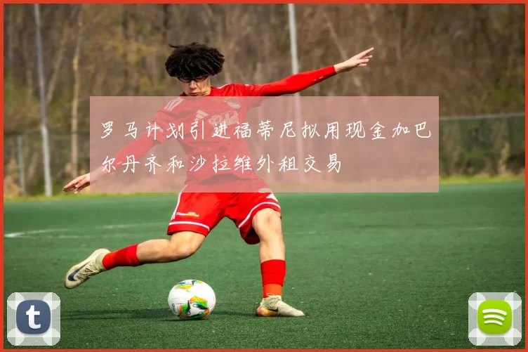 罗马计划引进福蒂尼拟用现金加巴尔丹齐和沙拉维外租交易