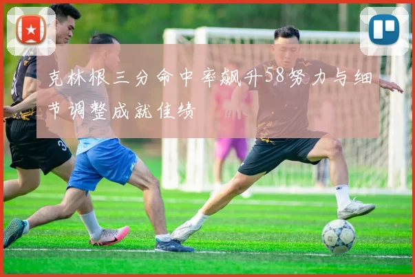 克林根三分命中率飙升58努力与细节调整成就佳绩