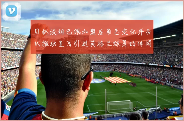贝林谈姆巴佩加盟后角色变化并否认推动皇马引进英格兰球员的传闻