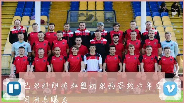 巴尔科即将加盟切尔西签约六年合同消息曝光