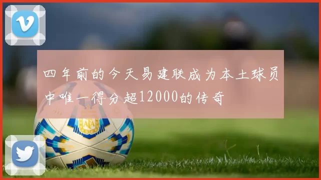 四年前的今天易建联成为本土球员中唯一得分超12000的传奇