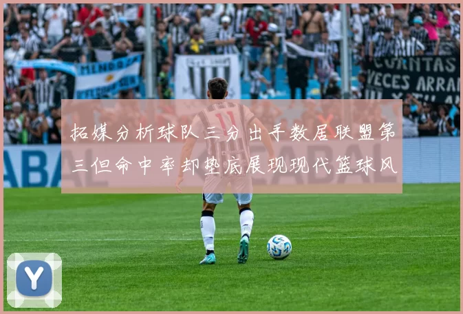 拓媒分析球队三分出手数居联盟第三但命中率却垫底展现现代篮球风格