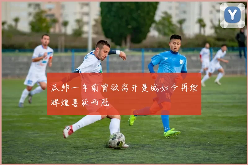 瓜帅一年前曾欲离开曼城如今再续辉煌喜获两冠